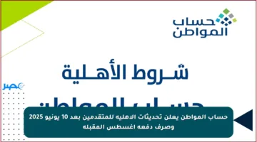 حساب المواطن يعلن تحديثات الأهلية للمتقدمين بعد 10 يونيو 2025 وصرف دفعة أغسطس المقبلة